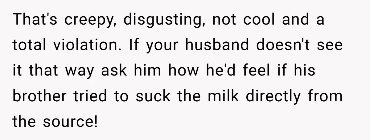 That's creepy, disgusting, not cool and a total violation. If your husband doesn't see it that way ask him how he'd feel if his brother tried to suck the milk...