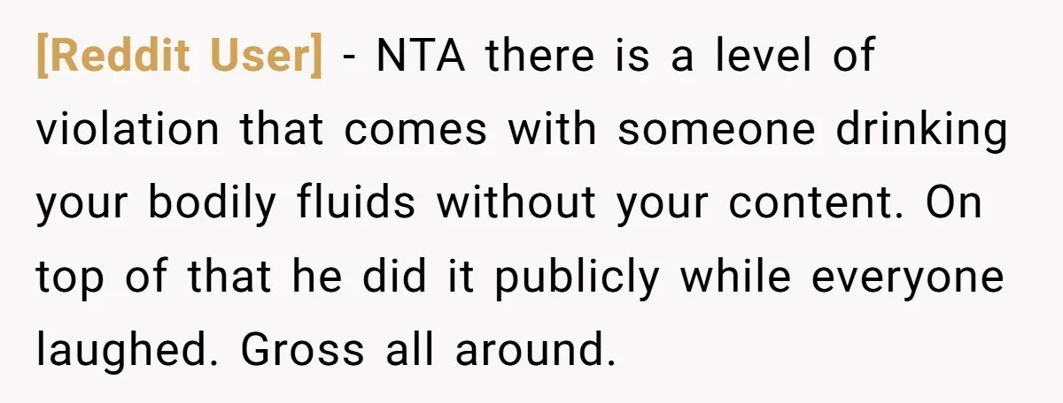 [Reddit User] − NTA there is a level of violation that comes with someone drinking your bodily fluids without your content. On top of that he did it publicly while...