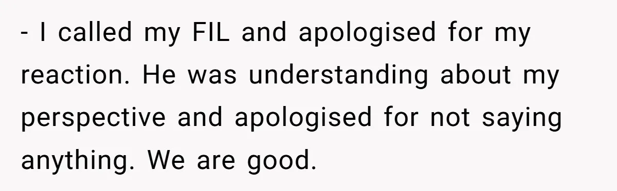 - I called my FIL and apologised for my reaction. He was understanding about my perspective and apologised for not saying anything. We are good.