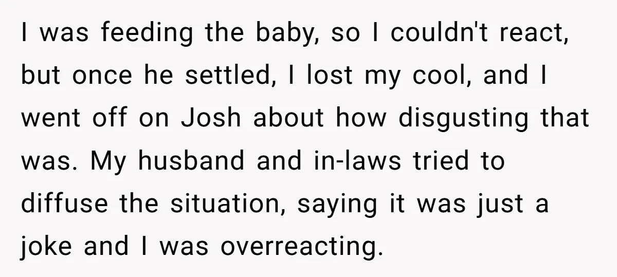I was feeding the baby, so I couldn't react, but once he settled, I lost my cool, and I went off on Josh about how disgusting that was. My husband...