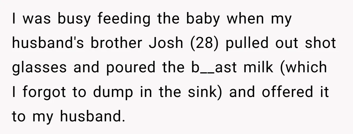 I was busy feeding the baby when my husband's brother Josh (28) pulled out shot glasses and poured the b__ast milk (which I forgot to dump in the sink) and...