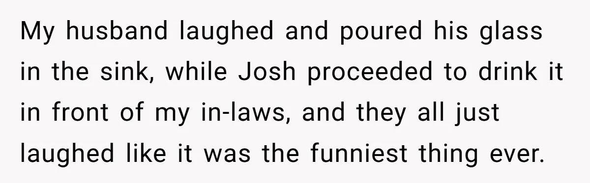 My husband laughed and poured his glass in the sink, while Josh proceeded to drink it in front of my in-laws, and they all just laughed like it was the...