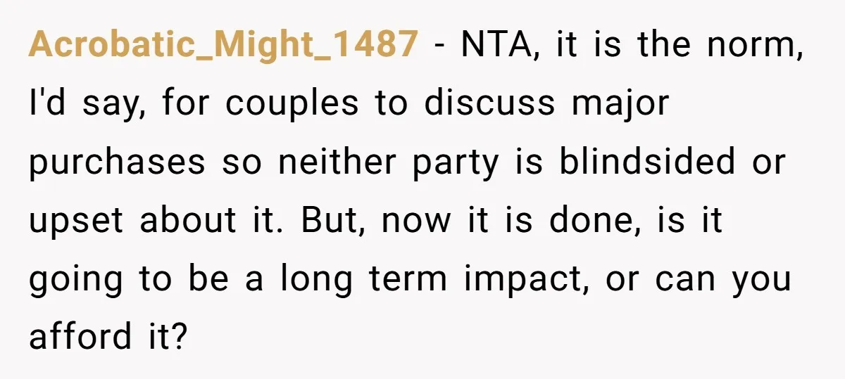 Acrobatic_Might_1487 − NTA, it is the norm, I'd say, for couples to discuss major purchases so neither party is blindsided or upset about it. But, now it is done, is...