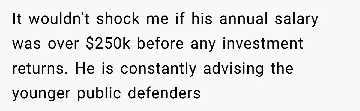 It wouldn’t shock me if his annual salary was over $250k before any investment returns. He is constantly advising the younger public defenders