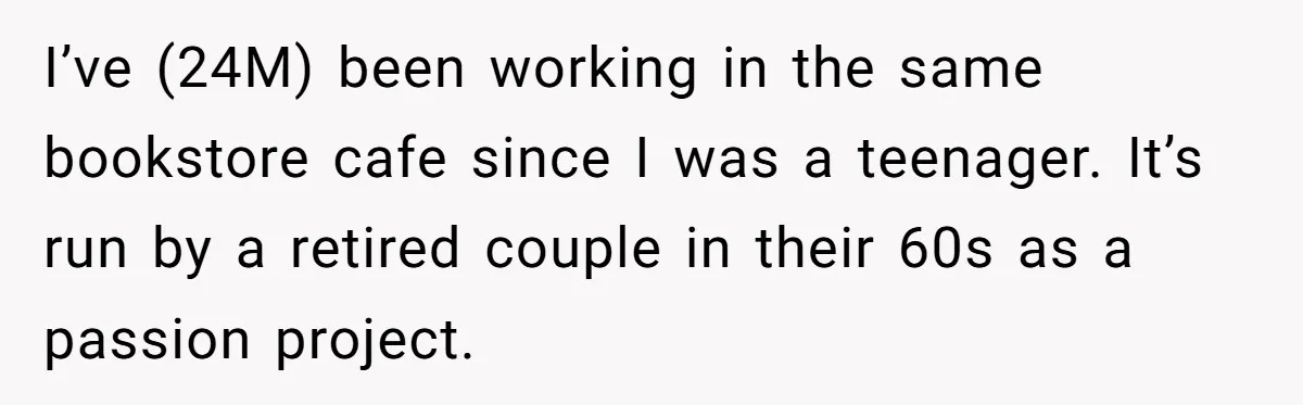 I’ve (24M) been working in the same bookstore cafe since I was a teenager. It’s run by a retired couple in their 60s as a passion project.