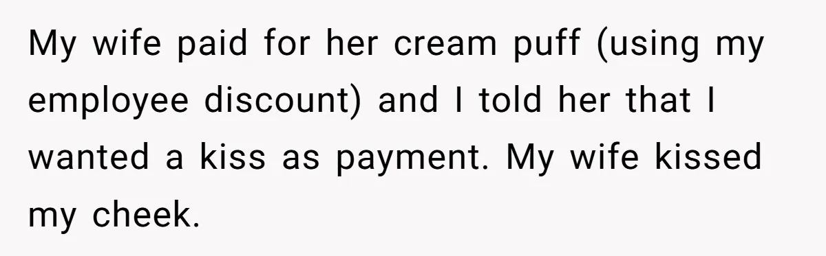 My wife paid for her cream puff (using my employee discount) and I told her that I wanted a kiss as payment. My wife kissed my cheek.