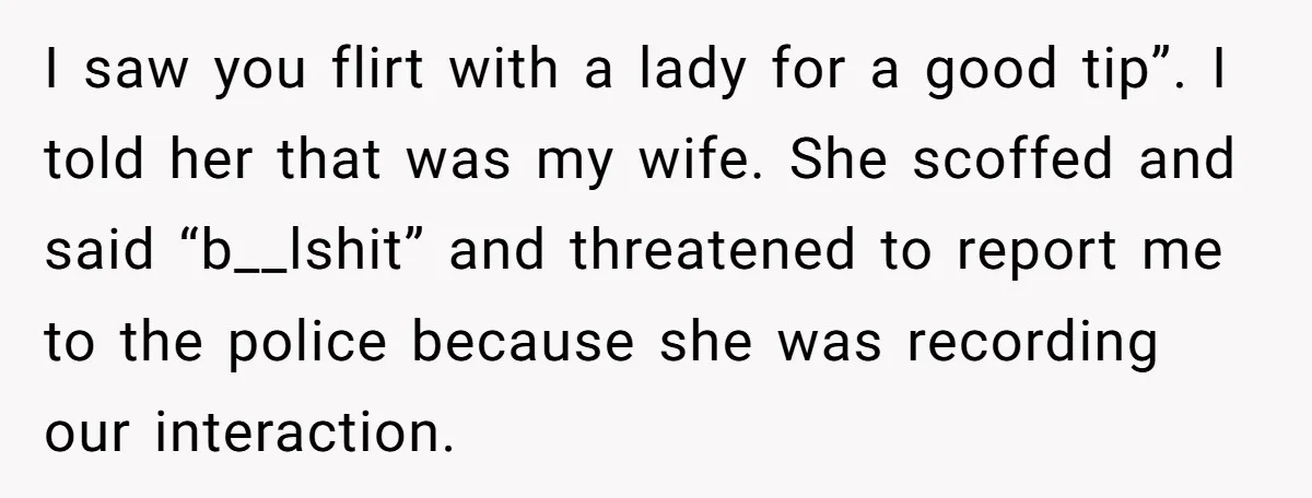 I saw you flirt with a lady for a good tip”. I told her that was my wife. She scoffed and said “b__lshit” and threatened to report me to the...