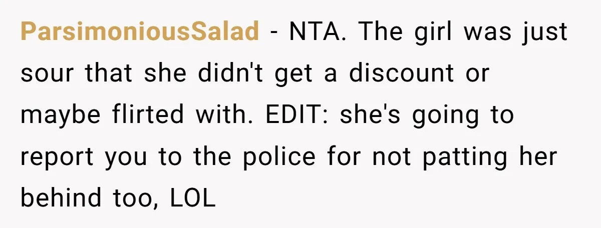 ParsimoniousSalad − NTA. The girl was just sour that she didn't get a discount or maybe flirted with. EDIT: she's going to report you to the police for not patting...