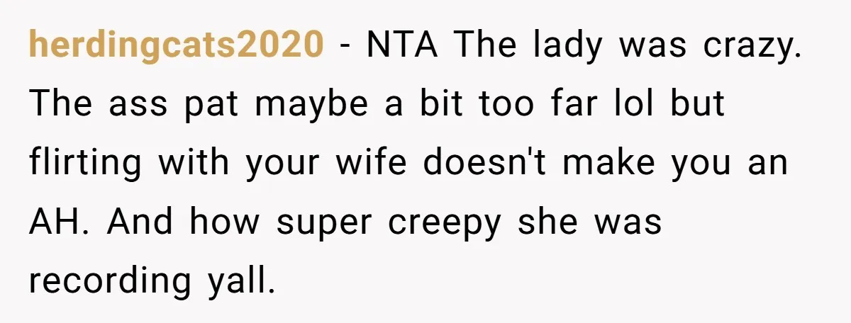 herdingcats2020 − NTA The lady was crazy. The ass pat maybe a bit too far lol but flirting with your wife doesn't make you an AH. And how super creepy...