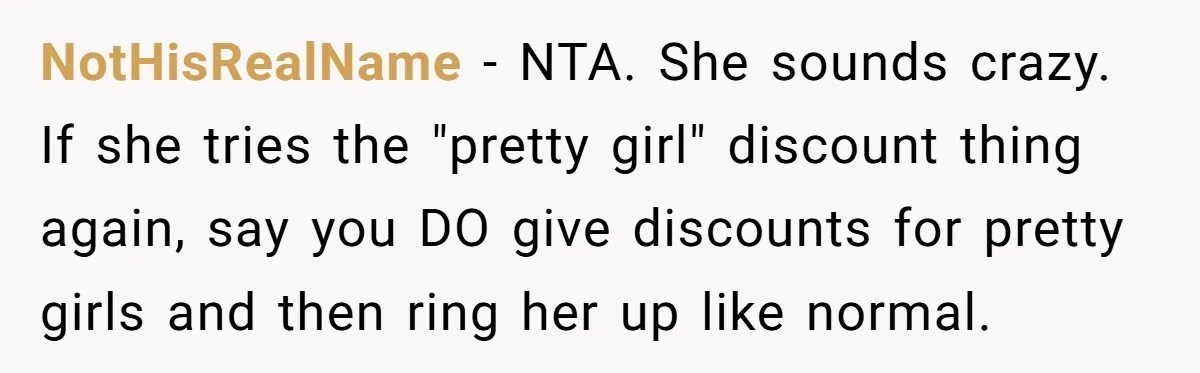 NotHisRealName − NTA. She sounds crazy. If she tries the "pretty girl" discount thing again, say you DO give discounts for pretty girls and then ring her up like normal.