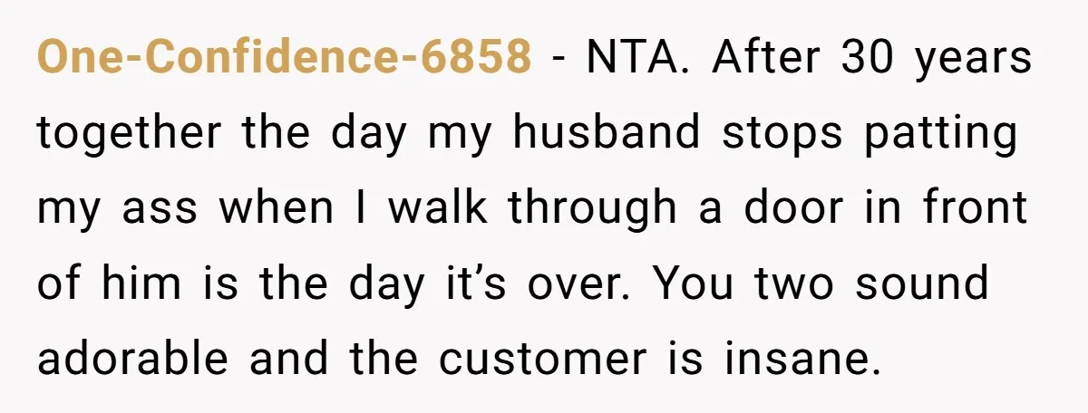 One-Confidence-6858 − NTA. After 30 years together the day my husband stops patting my ass when I walk through a door in front of him is the day it’s over....