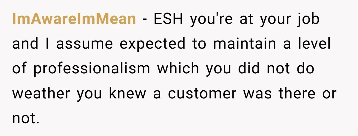 ImAwareImMean − ESH you're at your job and I assume expected to maintain a level of professionalism which you did not do weather you knew a customer was there or...