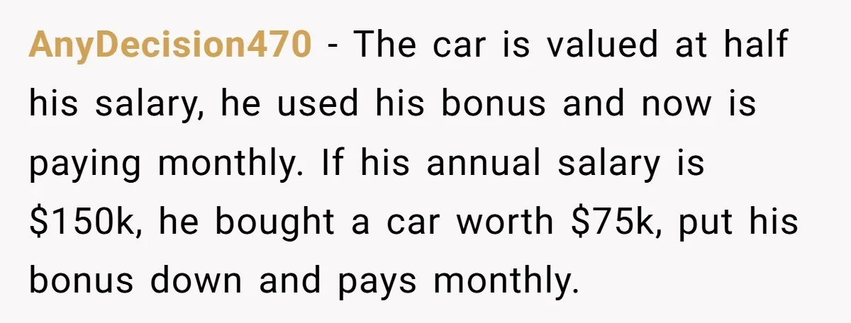 AnyDecision470 − The car is valued at half his salary, he used his bonus and now is paying monthly. If his annual salary is $150k, he bought a car worth...