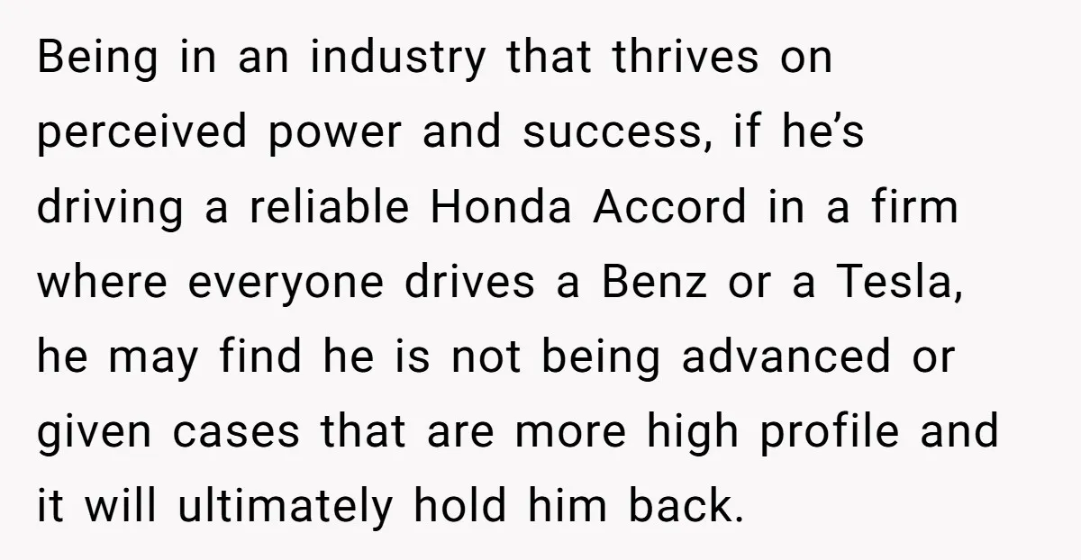 Being in an industry that thrives on perceived power and success, if he’s driving a reliable Honda Accord in a firm where everyone drives a Benz or a Tesla, he...