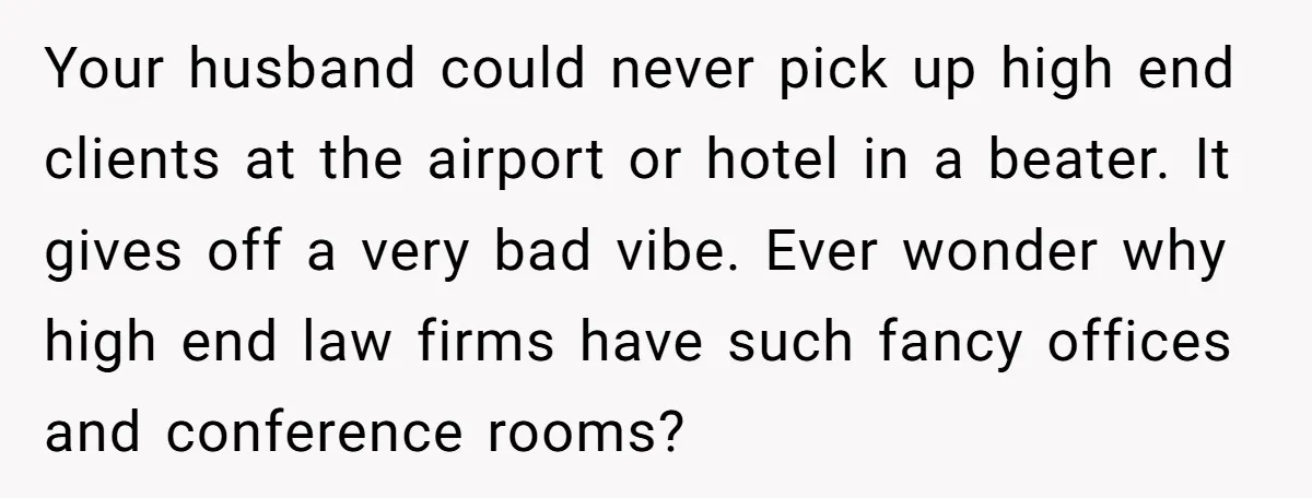 Your husband could never pick up high end clients at the airport or hotel in a beater. It gives off a very bad vibe. Ever wonder why high end law...