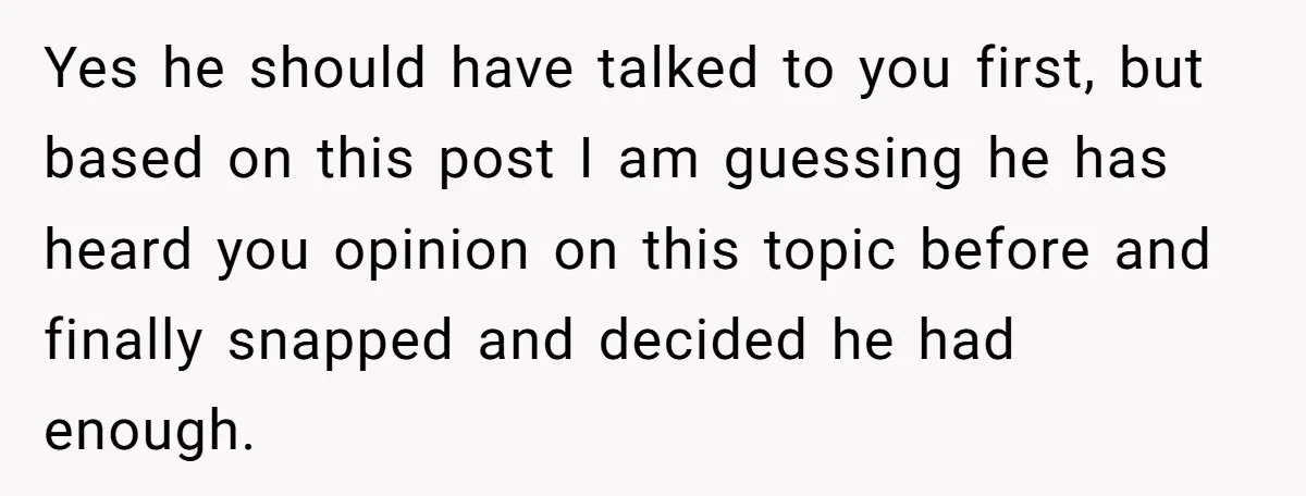 Yes he should have talked to you first, but based on this post I am guessing he has heard you opinion on this topic before and finally snapped and decided...