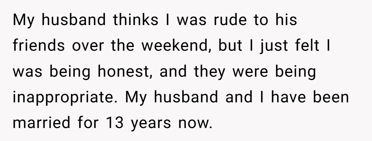 My husband thinks I was rude to his friends over the weekend, but I just felt I was being honest, and they were being inappropriate. My husband and I have...