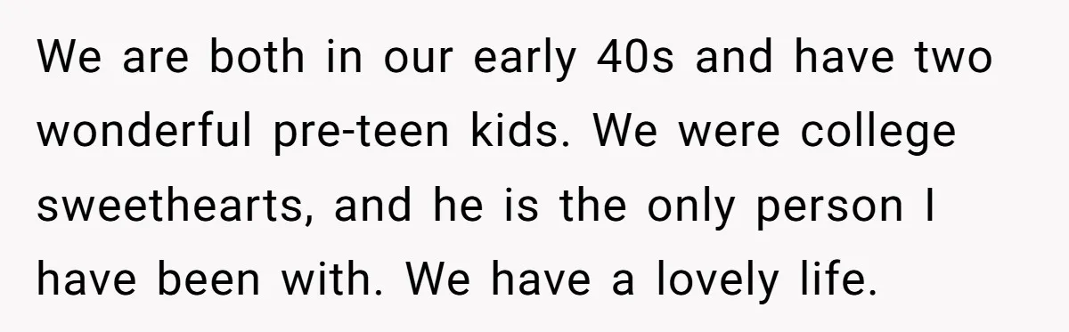 We are both in our early 40s and have two wonderful pre-teen kids. We were college sweethearts, and he is the only person I have been with. We have a...
