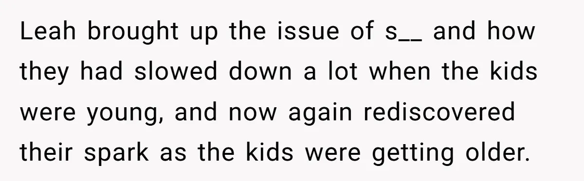 Leah brought up the issue of s__ and how they had slowed down a lot when the kids were young, and now again rediscovered their spark as the kids were...