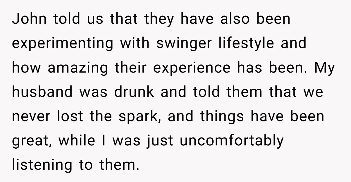 John told us that they have also been experimenting with swinger lifestyle and how amazing their experience has been. My husband was drunk and told them that we never lost...