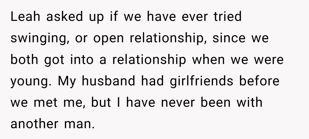 Leah asked up if we have ever tried swinging, or open relationship, since we both got into a relationship when we were young. My husband had girlfriends before we met...