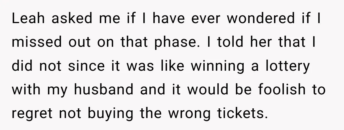 Leah asked me if I have ever wondered if I missed out on that phase. I told her that I did not since it was like winning a lottery with...