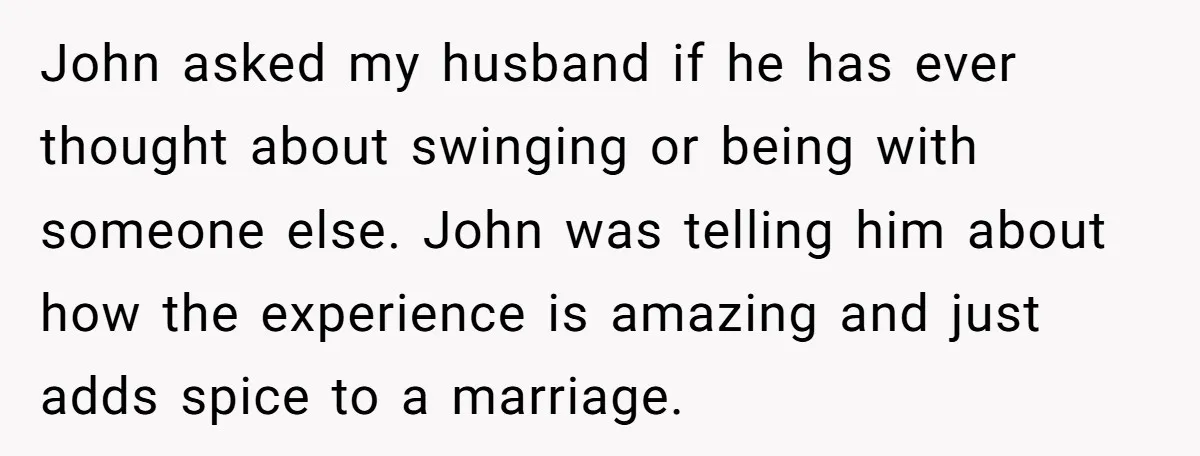 John asked my husband if he has ever thought about swinging or being with someone else. John was telling him about how the experience is amazing and just adds spice...