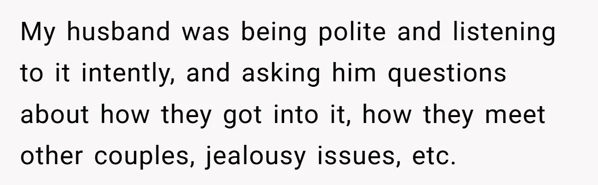 My husband was being polite and listening to it intently, and asking him questions about how they got into it, how they meet other couples, jealousy issues, etc.
