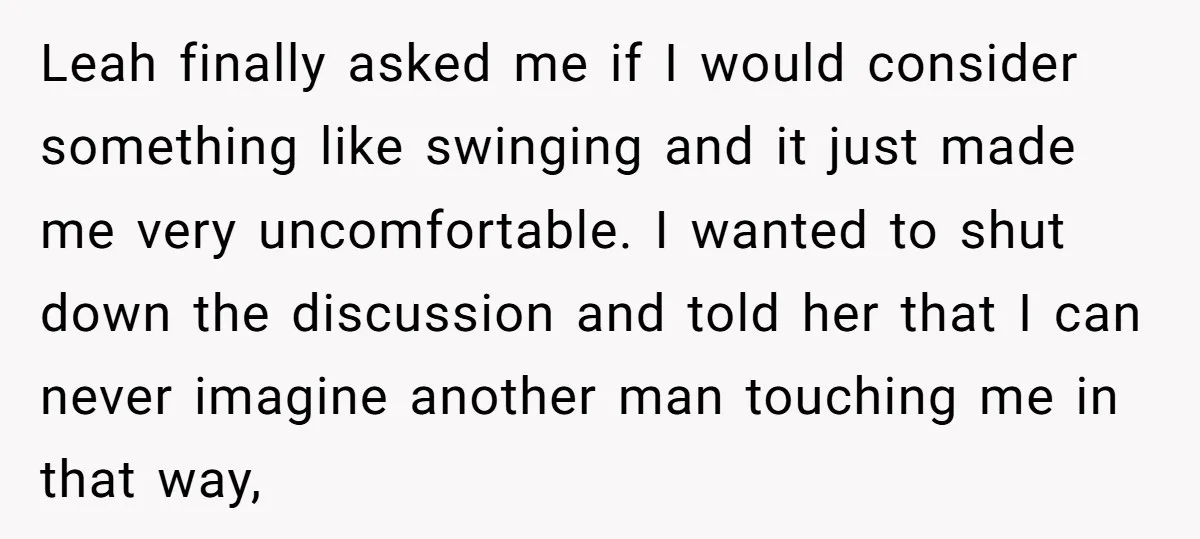 Leah finally asked me if I would consider something like swinging and it just made me very uncomfortable. I wanted to shut down the discussion and told her that I...