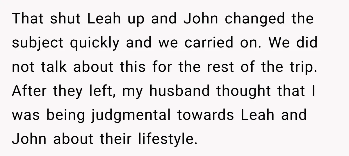 That shut Leah up and John changed the subject quickly and we carried on. We did not talk about this for the rest of the trip. After they left, my...