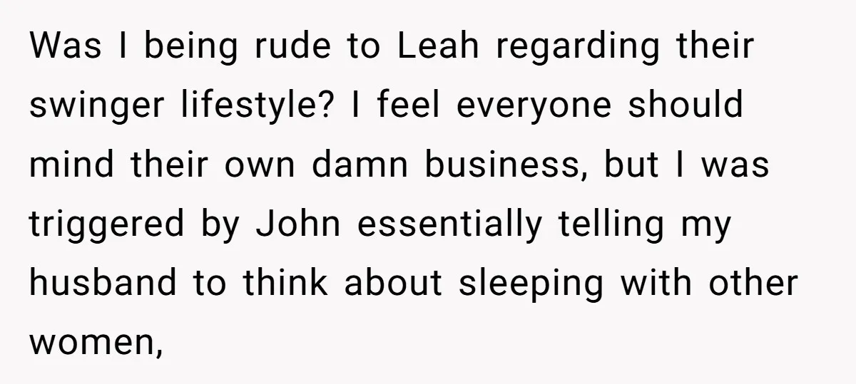 Was I being rude to Leah regarding their swinger lifestyle? I feel everyone should mind their own damn business, but I was triggered by John essentially telling my husband to...