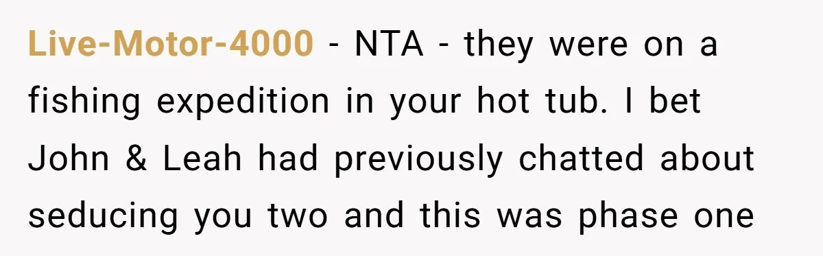 Live-Motor-4000 − NTA - they were on a fishing expedition in your hot tub. I bet John & Leah had previously chatted about seducing you two and this was phase...