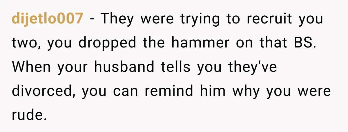 dijetlo007 − They were trying to recruit you two, you dropped the hammer on that BS. When your husband tells you they've divorced, you can remind him why you were...