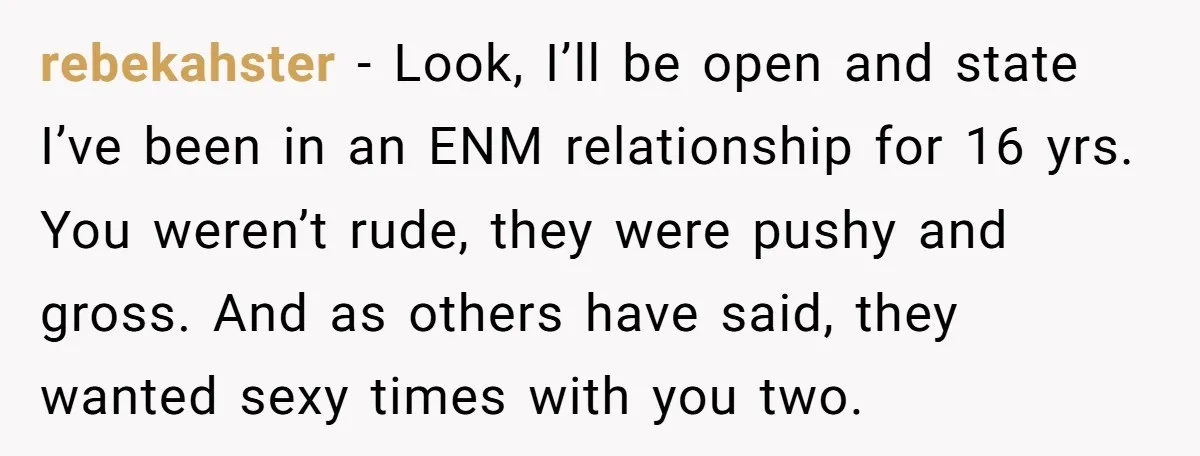 rebekahster − Look, I’ll be open and state I’ve been in an ENM relationship for 16 yrs. You weren’t rude, they were pushy and gross. And as others have said,...
