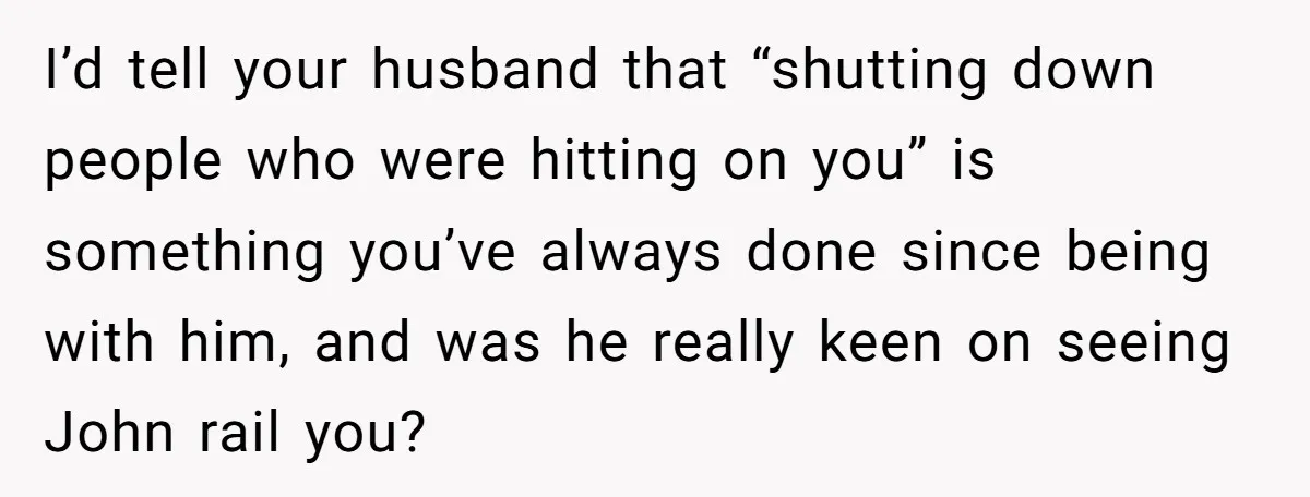 I’d tell your husband that “shutting down people who were hitting on you” is something you’ve always done since being with him, and was he really keen on seeing John...