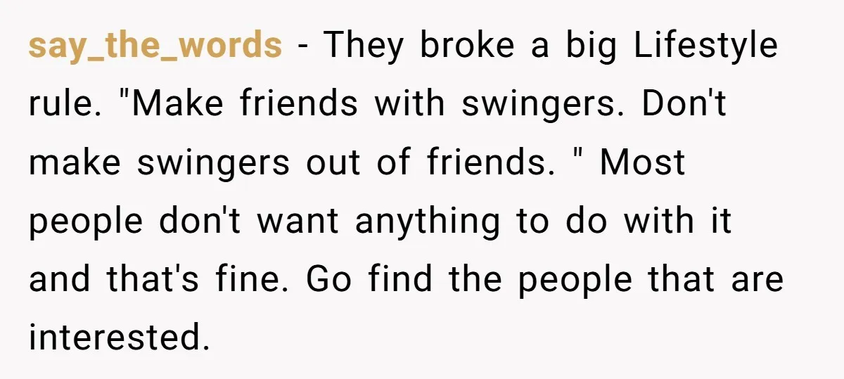 say_the_words − They broke a big Lifestyle rule. "Make friends with swingers. Don't make swingers out of friends. " Most people don't want anything to do with it and that's...