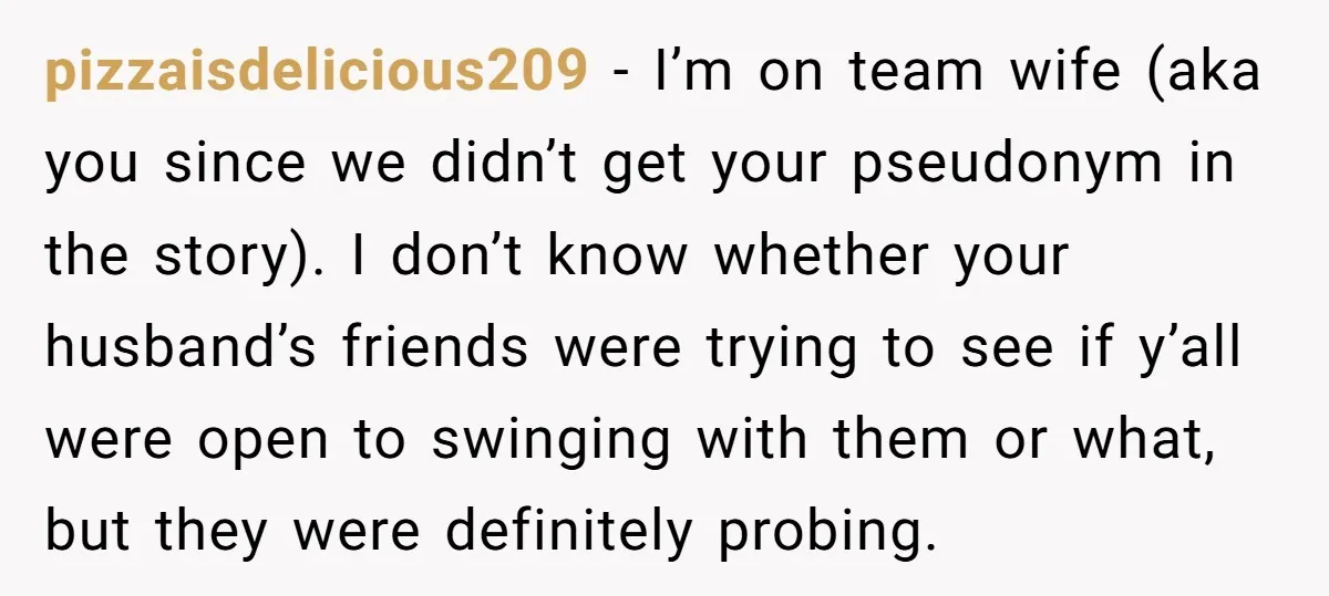 pizzaisdelicious209 − I’m on team wife (aka you since we didn’t get your pseudonym in the story). I don’t know whether your husband’s friends were trying to see if y’all...