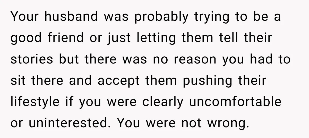 Your husband was probably trying to be a good friend or just letting them tell their stories but there was no reason you had to sit there and accept them...