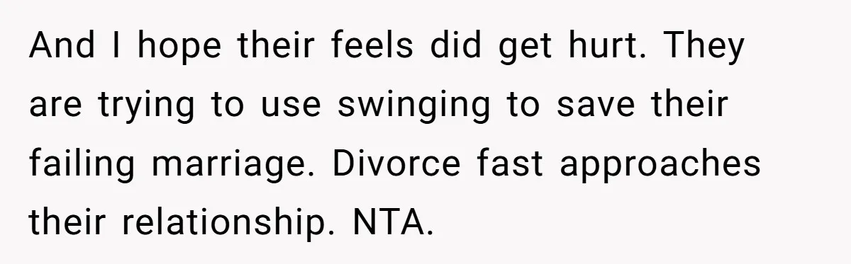 And I hope their feels did get hurt. They are trying to use swinging to save their failing marriage. Divorce fast approaches their relationship. NTA.