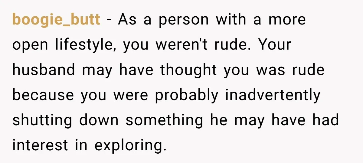 boogie_butt − As a person with a more open lifestyle, you weren't rude. Your husband may have thought you was rude because you were probably inadvertently shutting down something he...
