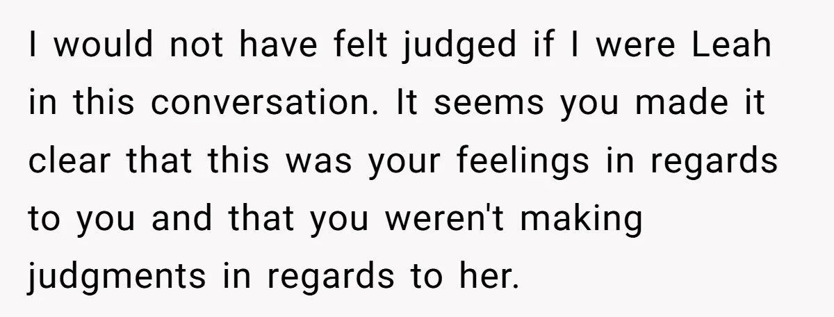 I would not have felt judged if I were Leah in this conversation. It seems you made it clear that this was your feelings in regards to you and that...