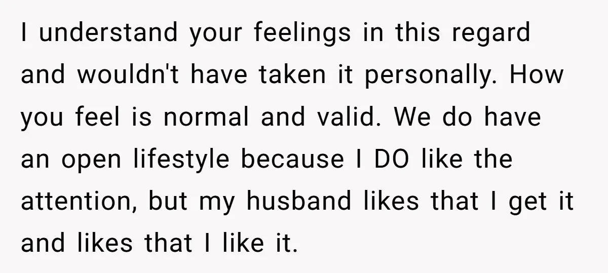 I understand your feelings in this regard and wouldn't have taken it personally. How you feel is normal and valid. We do have an open lifestyle because I DO like...