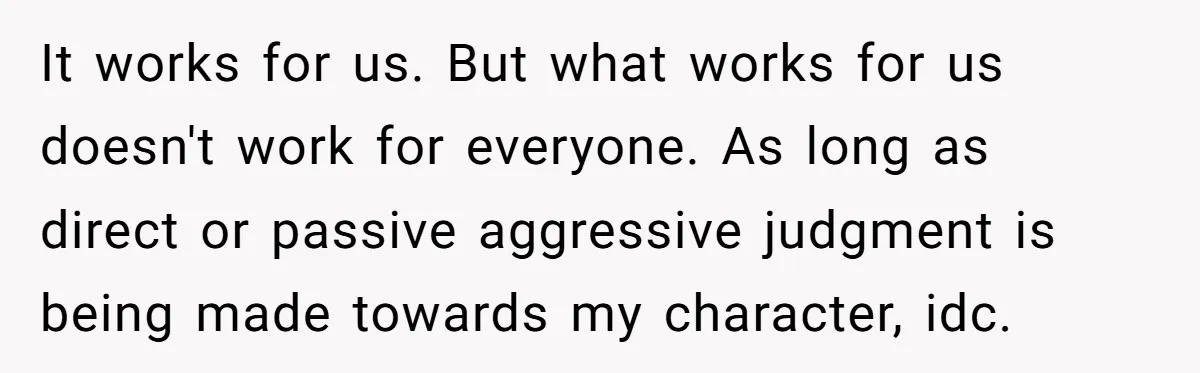 It works for us. But what works for us doesn't work for everyone. As long as direct or passive aggressive judgment is being made towards my character, idc.
