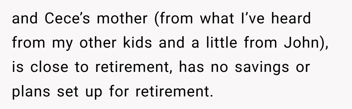 and Cece’s mother (from what I’ve heard from my other kids and a little from John), is close to retirement, has no savings or plans set up for retirement.