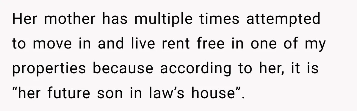 Her mother has multiple times attempted to move in and live rent free in one of my properties because according to her, it is “her future son in law’s house”.