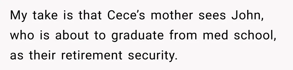 My take is that Cece’s mother sees John, who is about to graduate from med school, as their retirement security.