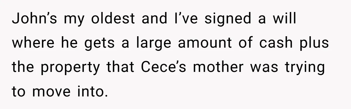 John’s my oldest and I’ve signed a will where he gets a large amount of cash plus the property that Cece’s mother was trying to move into.