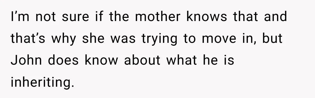 I’m not sure if the mother knows that and that’s why she was trying to move in, but John does know about what he is inheriting.
