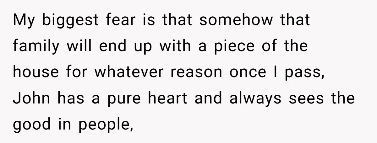 My biggest fear is that somehow that family will end up with a piece of the house for whatever reason once I pass, John has a pure heart and always...