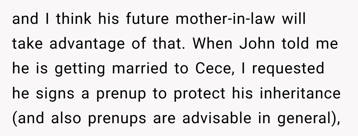 and I think his future mother-in-law will take advantage of that. When John told me he is getting married to Cece, I requested he signs a prenup to protect his...